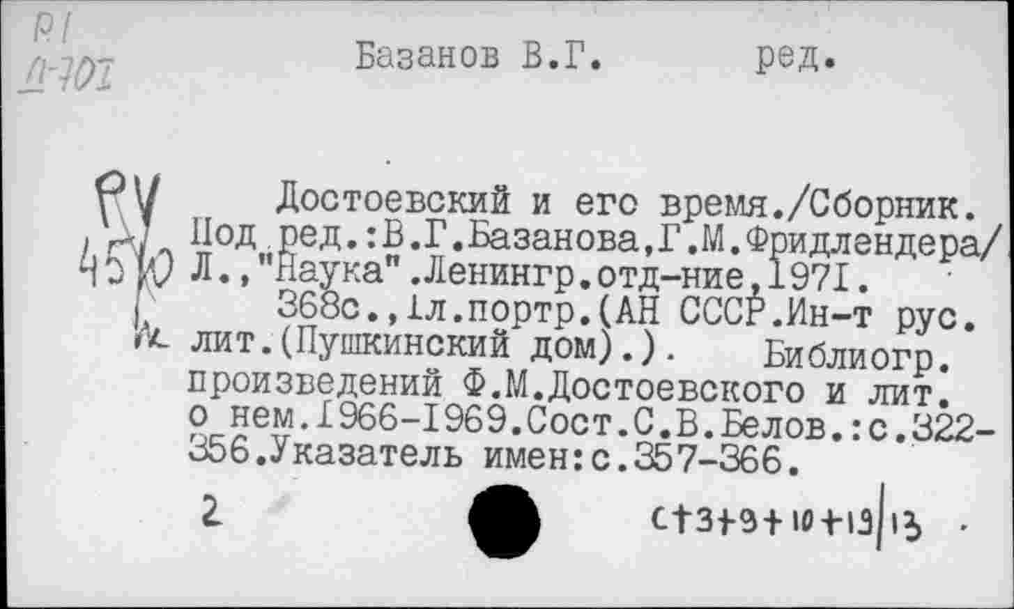 ﻿Базанов В.Г. ред.
Достоевский и его время./Сборник. Под ред.:В.Г.Базанова,Г.М.Фридлендера/ Л., ''Наука" .Ленингр.отд-ние.1971.
368с.,1л.портр.(АН СССР.Ин-т рус. лит.(Пушкинский дом).). Библиогр. произведений Ф.М.Достоевского и лит. о нем.1966-1969.Сост.С.В.Белов.:с.322-356.Указатель имен:с.357-366.
2.	СТ31-Э+.